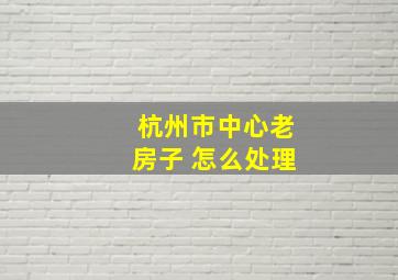 杭州市中心老房子 怎么处理